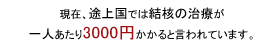 現在、途上国では結核の治療が一人あたり3000円かかると言われていま す。